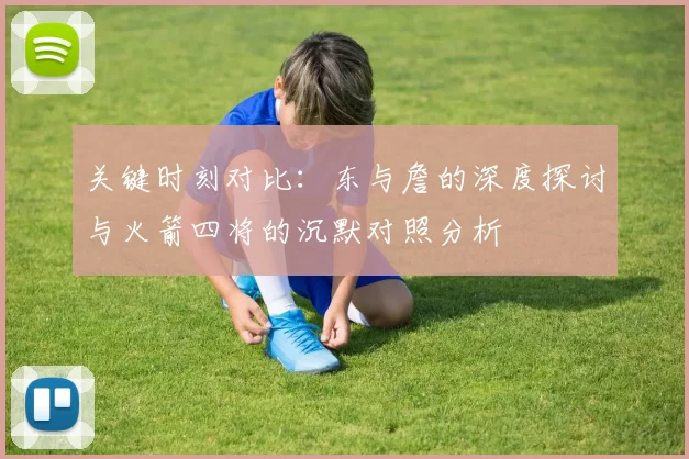 关键时刻对比：东与詹的深度探讨与火箭四将的沉默对照分析