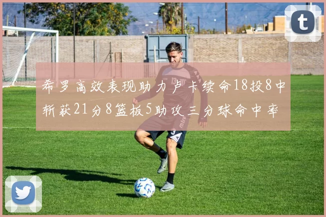 希罗高效表现助力卢卡续命18投8中斩获21分8篮板5助攻三分球命中率出色