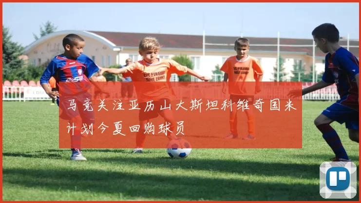 马竞关注亚历山大斯坦科维奇国米计划今夏回购球员