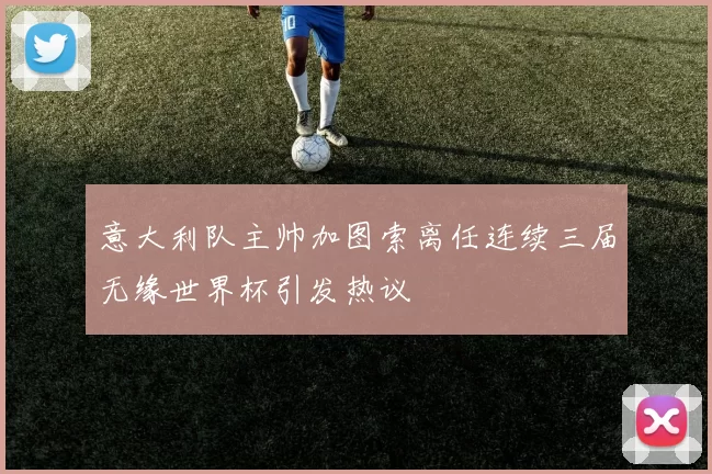 意大利队主帅加图索离任连续三届无缘世界杯引发热议