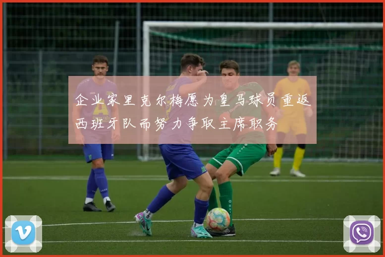 企业家里克尔梅愿为皇马球员重返西班牙队而努力争取主席职务