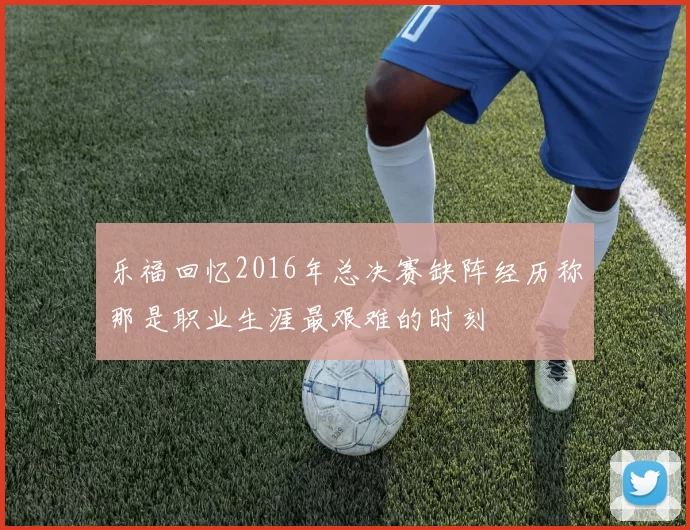 乐福回忆2016年总决赛缺阵经历称那是职业生涯最艰难的时刻