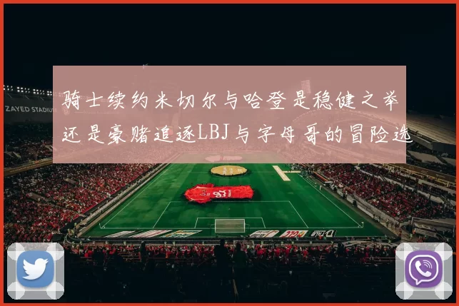 骑士续约米切尔与哈登是稳健之举还是豪赌追逐LBJ与字母哥的冒险选择