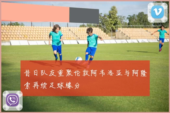昔日队友重聚伦敦阿韦洛亚与阿隆索再续足球缘分