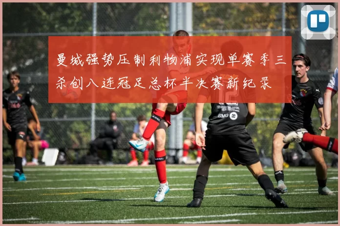 曼城强势压制利物浦实现单赛季三杀创八连冠足总杯半决赛新纪录