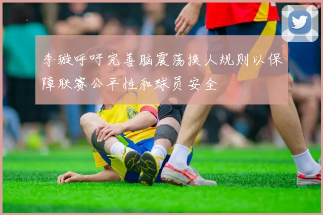 李璇呼吁完善脑震荡换人规则以保障联赛公平性和球员安全