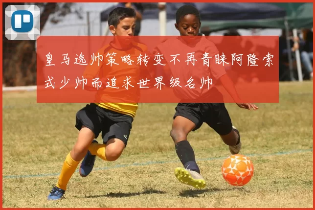 皇马选帅策略转变不再青睐阿隆索式少帅而追求世界级名帅