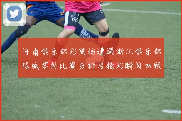 河南俱乐部彩陶坊遭遇浙江俱乐部绿城零封比赛分析与精彩瞬间回顾