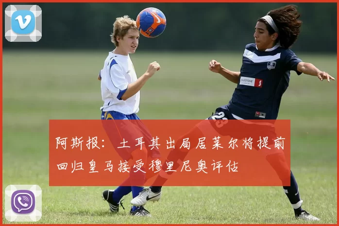 阿斯报：土耳其出局居莱尔将提前回归皇马接受穆里尼奥评估