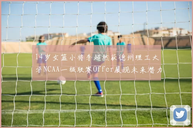 14岁女篮小将李超然获德州理工大学NCAA一级联赛Offer展现未来潜力