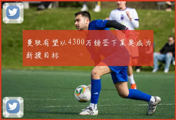 曼联有望以4300万镑签下莱奥成为新援目标