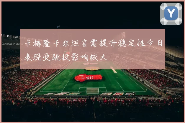 卡梅隆卡尔坦言需提升稳定性今日表现受跳投影响较大