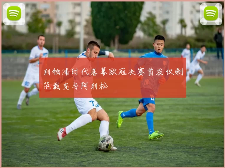 利物浦时代落幕欧冠决赛首发仅剩范戴克与阿利松