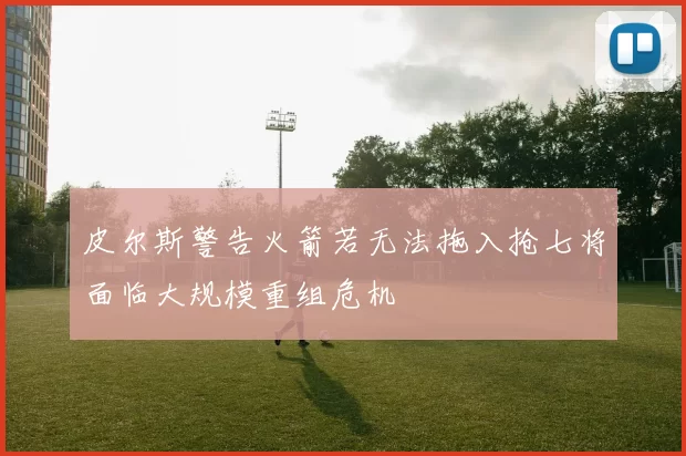 皮尔斯警告火箭若无法拖入抢七将面临大规模重组危机