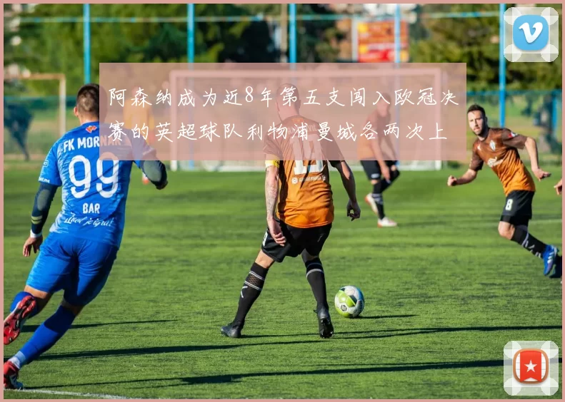 阿森纳成为近8年第五支闯入欧冠决赛的英超球队利物浦曼城各两次上演辉煌